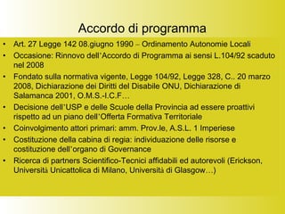 Accordo di programma
• Art. 27 Legge 142 08.giugno 1990 – Ordinamento Autonomie Locali
• Occasione: Rinnovo dell’Accordo di Programma ai sensi L.104/92 scaduto
nel 2008
• Fondato sulla normativa vigente, Legge 104/92, Legge 328, C.. 20 marzo
2008, Dichiarazione dei Diritti del Disabile ONU, Dichiarazione di
Salamanca 2001, O.M.S.-I.C.F…
• Decisione dell’USP e delle Scuole della Provincia ad essere proattivi
rispetto ad un piano dell’Offerta Formativa Territoriale
• Coinvolgimento attori primari: amm. Prov.le, A.S.L. 1 Imperiese
• Costituzione della cabina di regia: individuazione delle risorse e
costituzione dell’organo di Governance
• Ricerca di partners Scientifico-Tecnici affidabili ed autorevoli (Erickson,
Università Unicattolica di Milano, Università di Glasgow…)
 