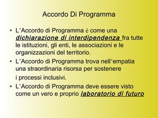 Accordo Di Programma
• L’Accordo di Programma è come una
dichiarazione di interdipendenza fra tutte
le istituzioni, gli enti, le associazioni e le
organizzazioni del territorio.
• L’Accordo di Programma trova nell’empatia
una straordinaria risorsa per sostenere
i processi inclusivi.
• L’Accordo di Programma deve essere visto
come un vero e proprio laboratorio di futuro
 