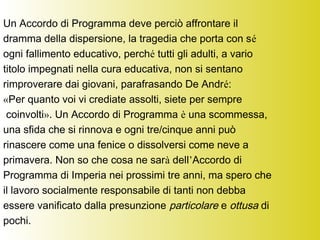 Un Accordo di Programma deve perciò affrontare il
dramma della dispersione, la tragedia che porta con sé
ogni fallimento educativo, perché tutti gli adulti, a vario
titolo impegnati nella cura educativa, non si sentano
rimproverare dai giovani, parafrasando De André:
«Per quanto voi vi crediate assolti, siete per sempre
coinvolti». Un Accordo di Programma è una scommessa,
una sfida che si rinnova e ogni tre/cinque anni può
rinascere come una fenice o dissolversi come neve a
primavera. Non so che cosa ne sarà dell’Accordo di
Programma di Imperia nei prossimi tre anni, ma spero che
il lavoro socialmente responsabile di tanti non debba
essere vanificato dalla presunzione particolare e ottusa di
pochi.
 