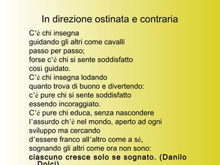 In direzione ostinata e contraria
C’è chi insegna
guidando gli altri come cavalli
passo per passo;
forse c’è chi si sente soddisfatto
così guidato.
C’è chi insegna lodando
quanto trova di buono e divertendo:
c’è pure chi si sente soddisfatto
essendo incoraggiato.
C’è pure chi educa, senza nascondere
l’assurdo ch’è nel mondo, aperto ad ogni
sviluppo ma cercando
d’essere franco all’altro come a sé,
sognando gli altri come ora non sono:
ciascuno cresce solo se sognato. (Danilo
 
