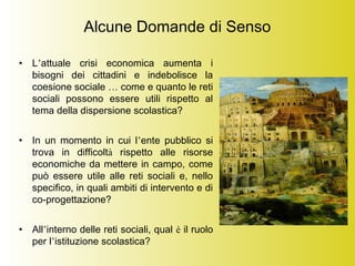 Alcune Domande di Senso
• L’attuale crisi economica aumenta i
bisogni dei cittadini e indebolisce la
coesione sociale … come e quanto le reti
sociali possono essere utili rispetto al
tema della dispersione scolastica?
• In un momento in cui l’ente pubblico si
trova in difficoltà rispetto alle risorse
economiche da mettere in campo, come
può essere utile alle reti sociali e, nello
specifico, in quali ambiti di intervento e di
co-progettazione?
• All’interno delle reti sociali, qual è il ruolo
per l’istituzione scolastica?
 