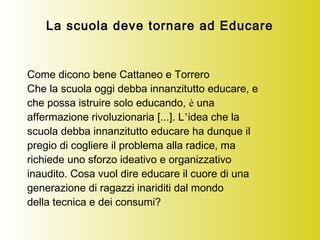 La scuola deve tornare ad Educare
Come dicono bene Cattaneo e Torrero
Che la scuola oggi debba innanzitutto educare, e
che possa istruire solo educando, è una
affermazione rivoluzionaria [...]. L’idea che la
scuola debba innanzitutto educare ha dunque il
pregio di cogliere il problema alla radice, ma
richiede uno sforzo ideativo e organizzativo
inaudito. Cosa vuol dire educare il cuore di una
generazione di ragazzi inariditi dal mondo
della tecnica e dei consumi?
 