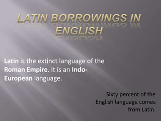 LATIN BORROWINGS IN ENGLISH Latin is the extinct language of the Roman Empire. It is an Indo-European language. Sixty percent of the English language comes from Latin. 