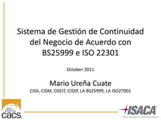 Sistema de Gestión de Continuidad
    del Negocio de Acuerdo con
        BS25999 e ISO 22301
                    October 2011


            Mario Ureña Cuate
   CISA, CISM, CGEIT, CISSP, LA BS25999, LA ISO27001
 