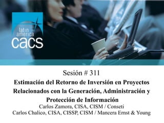 Sesión # 311
Estimación del Retorno de Inversión en Proyectos
Relacionados con la Generación, Administración y
Protección de Información
Carlos Zamora, CISA, CISM / Conseti
Carlos Chalico, CISA, CISSP, CISM / Mancera Ernst & Young
 