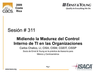 www.isaca.org
Pag.1
Sesión # 311
Midiendo la Madurez del Control
Interno de TI en las Organizaciones
Carlos Chalico, LI, CISA, CISM, CGEIT, CISSP
Socio de Ernst & Young en la práctica de Asesoría para
México y Centroamérica
2009
Costa
Rica
 