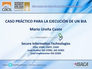 CASO	
  PRÁCTICO	
  PARA	
  LA	
  EJECUCIÓN	
  DE	
  UN	
  BIA	
  
	
  
Mario	
  Ureña	
  Cuate	
  
	
  
	
  
Secure	
  Informa@on	
  Technologies	
  
CISA,	
  CISM,	
  CGEIT,	
  CISSP	
  
Lead	
  Auditor	
  ISO	
  27001,	
  ISO	
  22301	
  
Lead	
  Implementer	
  ISO	
  22301	
  
 