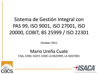 Sistema de Gestión Integral con
 PAS 99, ISO 9001, ISO 27001, ISO
20000, COBIT, BS 25999 / ISO 22301
                    October 2011


            Mario Ureña Cuate
   CISA, CISM, CGEIT, CISSP, LA BS25999, LA ISO27001
 