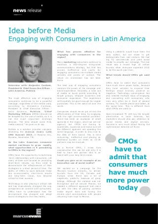 Interview with: Alejandro Cardoso,
President & Chief Executive Officer -
Latin America, Publicis
The most effective way of engaging
consumers continues to be a powerful
message, regardless of the media used,
according to Alejandro Cardoso,
President & Chief Executive Officer -
Latin America, Publicis. “Chief
Marketing Officers (CMOs) should not
be tempted by the use of media, as it is
not the most important strategic
decision. The idea should come first,
media second,” he goes on to say.
Publicis is a solution provider company
attending the marcus evans Latin
CMO Summit 2013, in Panama City,
Panama, November 7-8.
As the Latin American consumer
market continues to grow rapidly,
what opportunities is it presenting
to CMOs in the region?
CMOs have the opportunity to build long
-term relationships with consumers, yet
many of them are focused on producing
short-term results, as they need to
demonstrate the effectiveness of their
strategies in a short period of time. The
ability of CMOs to work between these
two environments, short-term results
and long-term vision, has become
critical to their success.
Technology is also playing a critical role
and has dramatically changed the way
companies can connect with consumers.
CMOs have to understand how the
environment has changed and adapt
brand strategies to the new reality.
What has proven effective for
engaging with consumers in the
region?
Many marketing executives continue to
maintain a 360-degree integrated
communications strategy, but that has
proven ineffective and costly for
engaging consumers via multiple media
vehicles and points of contact. The
return on investment has not been
there.
The best way of engaging consumers
remains the power of the message and
brand experience. Secondly, a wise use
of media or touch points according to
target groups, shopper dynamics and
consumer experience. The experience
will hopefully be good enough for repeat
purchases. This is the same all over the
world.
Companies should never put at risk the
effectiveness of their idea, by engaging
with the right communication partners.
There has been an explosion of small
agencies in the region, which we are not
against, but CMOs are having to
coordinate, supervise and make sure all
the different agencies are speaking the
same language, in order to stay true to
the DNA of their brand. This is time
consuming, ineffective and placing an
additional burden on them as 15-20
partners may be involved.
As a former CMO, I know how
unproductive this can be and why it is
best to have one partner who is on
board with your long-term vision.
Could you give us an example of an
innovative use of social media?
We worked on a campaign for the
Mexican tourism industry, to attract
tourists from the US, Canada and
Europe, when there was a lot of
negatively publicity because of gang
killings. Although the violence was not
throughout and all around Mexico, we
needed a different approach and came
up with the idea of placing cameras
inside airport taxis and having the
drivers start conversations with people
returning from trips to Mexico.
Using a celebrity would have been the
easy option, but we chose to get
testimonials from real visitors. We had
big TV commercials and used social
media to amplify our message. The end
result was a record high 22 million
tourists when everyone expected 2012
to be the worst year ever.
What trends should CMOs get used
to?
CMOs have to admit that consumers
have much more power today, because
they have vehicles to express their
feelings about brands, positive or
negative. Technology convergence has
also created multiple ways of engaging
and connecting with consumers, who
may very often be in front of several
screens, TV, mobile phone and tablet, at
the same time. This is different from
what CMOs are used to.
Open broadcast TV still has the largest
penetration in Latin America, but
marketers should also pay attention to
social media and digital devices.
Success is very much about having the
right balance between all three.
CMOs
have to
admit that
consumers
have much
more power
today
Idea before Media
Engaging with Consumers in Latin America
 