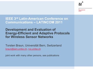 IEEE 3rd Latin-American Conference on
Communications – LATINCOM 2011

Development and Evaluation of
Energy-Efficient and Adaptive Protocols
for Wireless Sensor Networks

Torsten Braun, Universität Bern, Switzerland
braun@iam.unibe.ch, rvs.unibe.ch

joint work with many other persons, see publications
 