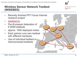 Torsten Braun: Development and Evaluation of Energy-Efficient and Adaptive Protocols for Wireless Sensor Networks



       Wireless Sensor Network Testbed
       (WISEBED)
       >      Recently finished FP7 Future Internet
              research project
       >      wisebed.eu
       >      Pan-European federation of
              9 WSN testbeds                       Testbed
                                                                                                                    Testbed
                                                                                                     Testbed
       >      approx. 1000 deployed nodes
       >      Each partner runs own testbed
              with different hardware.                                                                          Testbed


       >      Use of individual testbed or
              interconnected testbeds       Testbed


                                                                                                                              Testbed




       Belém, October 24, 2011                                                                                                          10
 