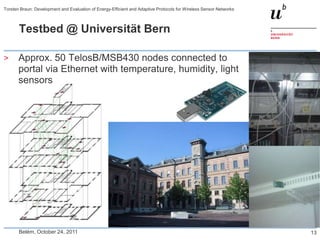 Torsten Braun: Development and Evaluation of Energy-Efficient and Adaptive Protocols for Wireless Sensor Networks



       Testbed @ Universität Bern

>      Approx. 50 TelosB/MSB430 nodes connected to
       portal via Ethernet with temperature, humidity, light
       sensors




       Belém, October 24, 2011                                                                                      13
 