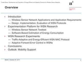Torsten Braun: Development and Evaluation of Energy-Efficient and Adaptive Protocols for Wireless Sensor Networks



       Overview


      >      Introduction
              — Wireless Sensor Network Applications and Application Requirements
              — Design, Implementation, Evaluation of WSN Protocols
      >      Experimentation Platform for WSN Research
              — Wireless Sensor Network Testbed
              — Software-Based Estimation of Energy Consumption
      >      WSN Research Experiments
              — Traffic-Adaptive and Energy-Efficient WSN MAC Protocol
              — Adaptive Forward Error Control in WSNs
      >      Conclusions
      >      Outlook: Mobility Support


       Belém, October 24, 2011                                                                                      2
 