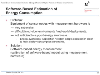Torsten Braun: Development and Evaluation of Energy-Efficient and Adaptive Protocols for Wireless Sensor Networks



       Software-Based Estimation of
       Energy Consumption
       >      Problem:
              Equipment of sensor nodes with measurement hardware is
               — very expensive.
               — difficult in out-door environments / real-world deployments.
               — not sufficient to support energy awareness.
                       –     Energy awareness: Application / system adapts operation in order
                             to meet energy consumption constraints.
       >      Solution:
              Software-based energy measurement
              (calibration of software-based model using measurement
              hardware)




       Belém, October 24, 2011                                                                                      20
 