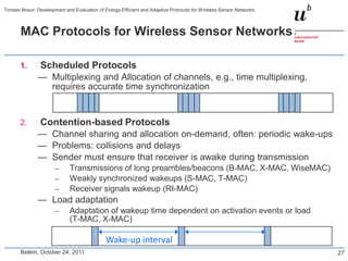 Torsten Braun: Development and Evaluation of Energy-Efficient and Adaptive Protocols for Wireless Sensor Networks



       MAC Protocols for Wireless Sensor Networks

       1.       Scheduled Protocols
               — Multiplexing and Allocation of channels, e.g., time multiplexing,
                 requires accurate time synchronization


       2.       Contention-based Protocols
               — Channel sharing and allocation on-demand, often: periodic wake-ups
               — Problems: collisions and delays
               — Sender must ensure that receiver is awake during transmission
                       –     Transmissions of long preambles/beacons (B-MAC, X-MAC, WiseMAC)
                       –     Weakly synchronized wakeups (S-MAC, T-MAC)
                       –     Receiver signals wakeup (RI-MAC)
               — Load adaptation
                       –     Adaptation of wakeup time dependent on activation events or load
                             (T-MAC, X-MAC)

                                             Wake-up interval
       Belém, October 24, 2011                                                                                      27
 