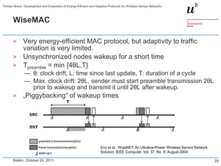 Torsten Braun: Development and Evaluation of Energy-Efficient and Adaptive Protocols for Wireless Sensor Networks



       WiseMAC

       >      Very energy-efficient MAC protocol, but adaptivity to traffic
              variation is very limited.
       >      Unsynchronized nodes wakeup for a short time
       >      Tpreamble = min {4θL,T}
               — θ: clock drift, L: time since last update, T: duration of a cycle
               — Max. clock drift: 2θL, sender must start preamble transmission 2θL
                 prior to wakeup and transmit it until 2θL after wakeup.
       >      „Piggybacking― of wakeup times




                                                                     Enz et al.: WiseNET: An Ultralow-Power Wireless Sensor Network
                                                                     Solution, IEEE Computer, Vol. 37, No. 8; August 2004

       Belém, October 24, 2011                                                                                                        28
 