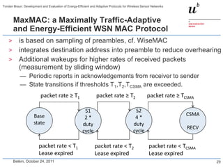 Torsten Braun: Development and Evaluation of Energy-Efficient and Adaptive Protocols for Wireless Sensor Networks



        MaxMAC: a Maximally Traffic-Adaptive
        and Energy-Efficient WSN MAC Protocol
    >      is based on sampling of preambles, cf. WiseMAC
    >      integrates destination address into preamble to reduce overhearing
    >      Additional wakeups for higher rates of received packets
           (measurement by sliding window)
            — Periodic reports in acknowledgements from receiver to sender
            — State transitions if thresholds T1,T2,TCSMA are exceeded.
                          packet rate ≥ T1                       packet rate ≥ T2                    packet rate ≥ TCSMA

                                                         S1                                 S2
                     Base                                                                                            CSMA
                                                         2*                                 4*
                     state                              duty                               duty
                                                                                                                     RECV
                                                        cycle                              cycle

                         packet rate < T1                       packet rate < T2                      packet rate < TCSMA
                         Lease expired                          Lease expired                         Lease expired
        Belém, October 24, 2011                                                                                             29
 