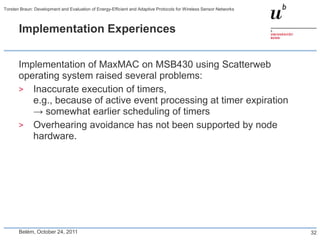 Torsten Braun: Development and Evaluation of Energy-Efficient and Adaptive Protocols for Wireless Sensor Networks



       Implementation Experiences


       Implementation of MaxMAC on MSB430 using Scatterweb
       operating system raised several problems:
       > Inaccurate execution of timers,
          e.g., because of active event processing at timer expiration
          → somewhat earlier scheduling of timers
       > Overhearing avoidance has not been supported by node
          hardware.




       Belém, October 24, 2011                                                                                      32
 