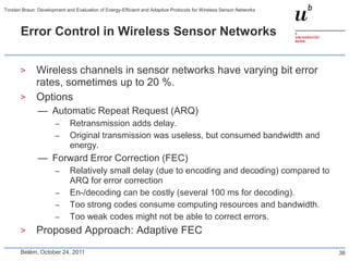 Torsten Braun: Development and Evaluation of Energy-Efficient and Adaptive Protocols for Wireless Sensor Networks



       Error Control in Wireless Sensor Networks


       >      Wireless channels in sensor networks have varying bit error
              rates, sometimes up to 20 %.
       >      Options
               — Automatic Repeat Request (ARQ)
                       –     Retransmission adds delay.
                       –     Original transmission was useless, but consumed bandwidth and
                             energy.
               — Forward Error Correction (FEC)
                       –     Relatively small delay (due to encoding and decoding) compared to
                             ARQ for error correction
                       –     En-/decoding can be costly (several 100 ms for decoding).
                       –     Too strong codes consume computing resources and bandwidth.
                       –     Too weak codes might not be able to correct errors.
       >      Proposed Approach: Adaptive FEC
       Belém, October 24, 2011                                                                                      36
 