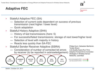 Torsten Braun: Development and Evaluation of Energy-Efficient and Adaptive Protocols for Wireless Sensor Networks



       Adaptive FEC

       >      Stateful Adaptive FEC (SA)
               — Selection of current code dependent on success of previous
                 transmission (next higher / lower level)
               — Quick adaptation
       >      Stateful History Adaptive (SHA)
               —     History of last transmissions (here: 5)
               —     For successful/failed transmissions: storage of next lower/higher level
               —     Selection of level with majority in history
               —     Reacts less quickly than SA-FEC
                                                                                                                Philipp Hurni, Sebastian Barhlomé,
       >      Stateful Sender Receiver Adaptive (SSRA)                                                          Torsten Braun:
               — Consideration of number of corrected bit errors                                                Link-Quality Aware Run-Time
                                                                                                                Adaptive Forward Error Correction
                 by receiver (to be reported in acknowledgement)                                                Strategies in Wireless Sensor
                                                                                                                Networks, submitted


                                                                                                 (63,36)




       Belém, October 24, 2011                                                                                                                 38
 