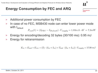 Torsten Braun: Development and Evaluation of Energy-Efficient and Adaptive Protocols for Wireless Sensor Networks



       Energy Consumption by FEC and ARQ


       >      Additional power consumption by FEC
       >      In case of no FEC, MSB430 node can enter lower power mode
              with Idefault

       >      Energy for encoding/decoding 32 bytes (30/100 ms): 0.95 mJ
       >      Energy for retransmission




       Belém, October 24, 2011                                                                                      39
 