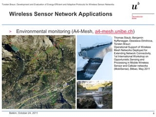 Torsten Braun: Development and Evaluation of Energy-Efficient and Adaptive Protocols for Wireless Sensor Networks



       Wireless Sensor Network Applications


       >      Environmental monitoring (A4-Mesh, a4-mesh.unibe.ch)
                                                                                                                Thomas Staub, Benjamin
                                                                                                                Nyffenegger, Desislava Dimitrova,
                                                                                                                Torsten Braun:
                                                                                                                Operational Support of Wireless
                                                                                                                Mesh Networks Deployed for
                                                                                                                Extending Network Connectivity,
                                                                                                                1st International Workshop on
                                                                                                                Opportunistic Sensing and
                                                                                                                Processing in Mobile Wireless
                                                                                                                Sensor and Cellular networks
                                                                                                                (MobiSense), Bilbao, May 2011




       Belém, October 24, 2011                                                                                                                  4
 