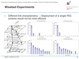 Torsten Braun: Development and Evaluation of Energy-Efficient and Adaptive Protocols for Wireless Sensor Networks



       Wisebed Experiments


       >      Different link characteristics → Deployment of a single FEC
              scheme would not be most efficient.




       Belém, October 24, 2011                                                                                      40
 