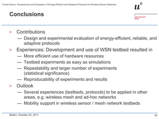 Torsten Braun: Development and Evaluation of Energy-Efficient and Adaptive Protocols for Wireless Sensor Networks



       Conclusions


       >      Contributions
               — Design and experimental evaluation of energy-efficient, reliable, and
                 adaptive protocols
       >      Experiences: Development and use of WSN testbed resulted in
               — More efficient use of hardware resources
               — Testbed experiments as easy as simulations
               — Repeatability and larger number of experiments
                 (statistical significance)
               — Reproducability of experiments and results
       >      Outlook
               — Several experiences (testbeds, protocols) to be applied in other
                 areas, e.g. wireless mesh and ad-hoc networks
               — Mobility support in wireless sensor / mesh network testbeds

       Belém, October 24, 2011                                                                                      42
 