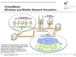 Torsten Braun: Development and Evaluation of Energy-Efficient and Adaptive Protocols for Wireless Sensor Networks



       VirtualMesh:
       Wireless and Mobile Network Emulation




Thomas Staub, Reto Gantenbein, Torsten Braun:
VirtualMesh: an emulation framework for wireless
mesh and ad hoc networks in OMNeT++,
SIMULATION: Transaction of the Society for
Modelling and Simulation International, Vol. 87,
No. 1-2, January 1, 2011

       Belém, October 24, 2011                                                                                      44
 