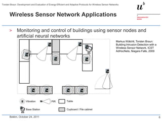 Torsten Braun: Development and Evaluation of Energy-Efficient and Adaptive Protocols for Wireless Sensor Networks



       Wireless Sensor Network Applications

       >      Monitoring and control of buildings using sensor nodes and
              artificial neural networks
                                                                                                              Markus Wälchli, Torsten Braun:
                                                                                                              Building Intrusion Detection with a
                                                                                                              Wireless Sensor Network, ICST
                                                                                                              AdHocNets, Niagara Falls, 2009




       Belém, October 24, 2011                                                                                                                      6
 