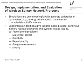 Torsten Braun: Development and Evaluation of Energy-Efficient and Adaptive Protocols for Wireless Sensor Networks



       Design, Implementation, and Evaluation
       of Wireless Sensor Network Protocols
       >      Simulations are only meaningful with accurate calibration of
              parameters, e.g., energy consumption, transmission
              characteristics, traffic models.
       >      Experiments in testbeds give insights about protocol behaviour
              in more realistic scenarios and system-related issues,
              but face several problems
               —     Experiment control
               —     Scalability
               —     Reproducability
               —     Energy measurements
               —     Mobility




       Belém, October 24, 2011                                                                                      8
 