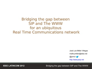 Bridging the gap between
                 SIP and The WWW
                  for an ubiquitous
        Real Time Communications network



                                             José Luis Millán Villegas
                                             mailto:jmillan@aliax.net
                                             @jomivi
                                             http://www.jssip.net


IEEE LATINCOM 2012     Bridging the gap between SIP and The WWW
 