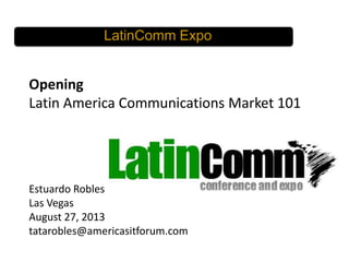 LatinComm Expo

Opening
Latin America Communications Market 101

Estuardo Robles
Las Vegas
August 27, 2013
tatarobles@americasitforum.com

 