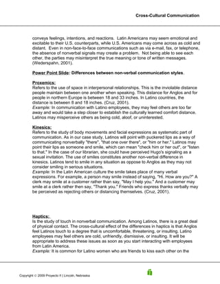 Cross-Cultural Communication




        conveys feelings, intentions, and reactions. Latin Americans may seem emotional and
        excitable to their U.S. counterparts, while U.S. Americans may come across as cold and
        distant. Even in non-face-to-face communications such as via e-mail, fax, or telephone,
        the absence of nonverbal signals may create a problem. Not being able to see each
        other, the parties may misinterpret the true meaning or tone of written messages.
        (Wederspahn, 2001).

        Power Point Slide: Differences between non-verbal communication styles.

        Proxemics:
        Refers to the use of space in interpersonal relationships. This is the inviolable distance
        people maintain between one another when speaking. This distance for Anglos and for
        people in northern Europe is between 18 and 33 inches. In Latino countries, the
        distance is between 8 and 18 inches. (Cruz, 2001).
        Example: In communication with Latino employees, they may feel others are too far
        away and would take a step closer to establish the culturally learned comfort distance.
        Latinos may misperceive others as being cold, aloof, or uninterested.

        Kinesics:
        Refers to the study of body movements and facial expressions as systematic part of
        communication. As in our case study, Latinos will point with puckered lips as a way of
        communicating nonverbally "there", "that one over there", or "him or her." Latinos may
        point their lips as someone and smile, which can mean "check him or her out", or "listen
        to that." In the case of our librarian, she could have perceived Hugo's signaling as a
        sexual invitation. The use of smiles constitutes another non-verbal difference in
        kinesics. Latinos tend to smile in any situation as oppose to Anglos as they may not
        consider smiling in serious situations.
        Example: In the Latin American culture the smile takes place of many verbal
        expressions. For example, a person may smile instead of saying, "Hi. How are you?" A
        clerk may smile at a customer rather than say, "May I help you." And a customer may
        smile at a clerk rather then say, "Thank you." Friends who express thanks verbally may
        be perceived as rejecting others or distancing themselves. (Cruz, 2001).




        Haptics:
        Is the study of touch in nonverbal communication. Among Latinos, there is a great deal
        of physical contact. The cross-cultural effect of the differences in haptics is that Anglos
        feel Latinos touch to a degree that is uncomfortable, threatening, or insulting. Latino
        employees may feel others are cold, unfriendly, dismissive, or insulting. It will be
        appropriate to address these issues as soon as you start interacting with employees
        from Latin America.
        Example: It is common for Latino women who are friends to kiss each other on the




Copyright © 2009 Proyecto ñ | Lincoln, Nebraska
 