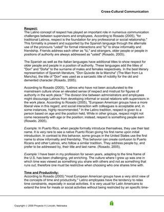 Cross-Cultural Communication




        Respect:
        The Latino concept of respect has played an important role in numerous communication
        challenges between supervisors and employees. According to Rosado (2005), "for
        traditional Latinos, respect is the foundation for any professional or social relationship."
        This formality is present and supported by the Spanish language through the alternate
        use of the pronouns "usted" for formal interactions and "tú" to show informality and
        friendship. Friends address each other as "tú," and strangers, older people or people in
        positions of authority are always addressed as "usted" (Rosado, 2005).

        The Spanish as well as the Italian languages have additional titles to show respect for
        older people and people in a position of authority. These languages add the titles of
        "Don" and "Doña" to the surname of males and females respectively. In the best literary
        representation of Spanish literature, "Don Quixote de la Mancha" (The Man from La
        Mancha), the title of "Don" was used as a sarcastic title of nobility for the old and
        demented character (Rosado, 2005).

        According to Rosado (2005), "Latinos who have not been acculturated to the
        mainstream culture show an elevated sense of respect and mistrust for figures of
        authority in the work place." The division line between administrators and employees
        might discourage Latinos from developing informal or social relations with supervisors in
        the work place. According to Rosado (2005), "European American groups have a more
        liberal view in this regard, and social interaction with colleagues is acceptable and, in
        some instances, highly recommended." In the Latino tradition, respect is given to a
        person based on age and the position held. While in other groups, respect might not
        come necessarily with age or the position; instead, respect is something people earn
        (Rosado, 2005).

        Example: In Puerto Rico, when people formally introduce themselves, they use their last
        name. It is very rare to see a native Puerto Rican giving his first name upon initial
        introduction. In contrast to this behavior, some groups in the United States use the first
        name to show informality and friendship. This behavior can create confusion to Puerto
        Ricans and other Latinos, who follow a similar tradition. They address people by, and
        prefer to be addressed by, their title and last name. (Rosado, 2005).

        Example: I have been in my profession for seven years, adapting to the time frame of
        the U.S. has been challenging, yet enriching. The culture where I grew up was one in
        which time was viewed as something you share with others and not as something that
        runs out; therefore one must be restrictive when choosing who one shares time with.

        Time and Productivity:
        According to Rosado (2005) "most European American groups have a very strict view of
        the concepts of time and productivity." Latino employees have the tendency to relax
        time constraints, especially in social activities. It is very usual for Latin Americans to
        extend the time for meals or social activities without being restricted by an specific time-




Copyright © 2009 Proyecto ñ | Lincoln, Nebraska
 
