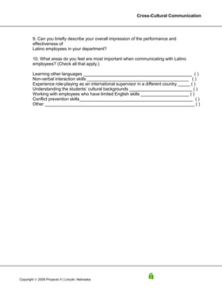 Cross-Cultural Communication




        9. Can you briefly describe your overall impression of the performance and
        effectiveness of
        Latino employees in your department?

        10. What areas do you feel are most important when communicating with Latino
        employees? (Check all that apply.)

        Learning other languages _____________________________________________ ( )
        Non-verbal interaction skills __________________________________________ ( )
        Experience role-playing as an international supervisor in a different country _____ ( )
        Understanding the students’ cultural backgrounds __________________________ ( )
        Working with employees who have limited English skills ____________________ ( )
        Conflict prevention skills_______________________________________________ ( )
        Other ______________________________________________________________ ( )




Copyright © 2009 Proyecto ñ | Lincoln, Nebraska
 