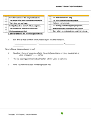 Cross-Cultural Communication




                                                             9
                                                             9
       I would recommend this program to others.                     The modules were too long.
       The temperature of the room was comfortable.                  The program was fun and enjoyable.
       The trainer was too hyper.                                    I felt very overwhelmed.
       I will participate in trainer's future programs.              The training packed was poorly organized.
       The topics made me feel uncomfortable.                        My supervisor will benefit from my training.
       I feel more open minded.                                      Many others in my department need this training.
   3. Briefly answer the following questions:


            List three of most common communication styles of Latino employees.

             1.________________________ 2.___________________________ 3.___________
             ___________

Which of these styles most apply to you? ___________________________

            Speaking in terms of proxemics, what is the comfortable distance in inches characteristic of
                   Latino employees? _____ inches.

            The first teaching point I can not wait to share with my Latino co-worker is:


            What I found most valuable about this program was:




   Copyright © 2009 Proyecto ñ | Lincoln, Nebraska
 