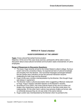 Cross-Cultural Communication




                                           MODULE III: Trainer’s Handout

                                     HUGO’S EXPERIENCE AT THE LIBRARY

        Topic: Cross-cultural Nonverbal Communication
        Objective: At the end of this case study exercise, participants will be able to start a
        discussion about cross-cultural nonverbal communication styles characteristic of Latino
        employees.

        Range of Responses to Discussion Questions:
          1. The issue: Hugo recently arrived to the United Stated to attend college. During a
             recent visit to the university’s library, he experienced lack of cultural knowledge
             and empathy from the librarian. The nonverbal messages exchanged between
             the two parties were indicators of how the personal interaction became
             challenging for both Hugo and the librarian.
          2. Hugo’s smile was a kinesis misinterpretation by the librarian. She thought Hugo
             was always in agreement.
          3. The librarian made a cultural assumption when suggesting a Mexican restaurant
             to Hugo. Hugo’s reaction indicated rejection to the librarian’s remarks.
          4. According to Cruz (2001), the cross-cultural impact of the use of a smile is at
             Anglos may misperceive Latinos smile too much or that they smile when it is
             inappropriate. On the other hand, Latinos may perceive Anglos as formal, cold,
             or unfriendly because they do not use smile in the same manner.
          5. Hugo’s action was misinterpreted by the librarian when he pointed to the




Copyright © 2009 Proyecto ñ | Lincoln, Nebraska
 