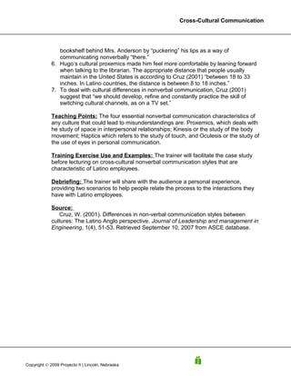 Cross-Cultural Communication




               bookshelf behind Mrs. Anderson by “puckering” his lips as a way of
               communicating nonverbally “there.”
            6. Hugo’s cultural proxemics made him feel more comfortable by leaning forward
               when talking to the librarian. The appropriate distance that people usually
               maintain in the United States is according to Cruz (2001) “between 18 to 33
               inches. In Latino countries, the distance is between 8 to 18 inches.”
            7. To deal with cultural differences in nonverbal communication, Cruz (2001)
               suggest that “we should develop, refine and constantly practice the skill of
               switching cultural channels, as on a TV set.”

            Teaching Points: The four essential nonverbal communication characteristics of
            any culture that could lead to misunderstandings are: Proxemics, which deals with
            he study of space in interpersonal relationships; Kinesis or the study of the body
            movement; Haptics which refers to the study of touch, and Oculesis or the study of
            the use of eyes in personal communication.

            Training Exercise Use and Examples: The trainer will facilitate the case study
            before lecturing on cross-cultural nonverbal communication styles that are
            characteristic of Latino employees.

            Debriefing: The trainer will share with the audience a personal experience,
            providing two scenarios to help people relate the process to the interactions they
            have with Latino employees.

            Source:
               Cruz, W. (2001). Differences in non-verbal communication styles between
            cultures: The Latino Anglo perspective. Journal of Leadership and management in
            Engineering, 1(4), 51-53. Retrieved September 10, 2007 from ASCE database.




Copyright © 2009 Proyecto ñ | Lincoln, Nebraska
 