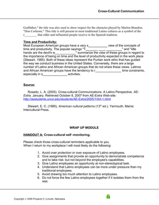 Cross-Cultural Communication




        Godfather," the title was also used to show respect for the character played by Marlon Brandon,
        "Don Corleone." This title is still present in most traditional Latino cultures as a symbol of the
        r________ that older and influential people receive in the Spanish tradition.

        Time and Productivity:
        Most European American groups have a very s___________ view of the concepts of
        time and productivity. The popular sayings "T_______ ____ _________" and "Idle
        hands are the devil's w____________" summarize the view of these groups in regard to
        the importance of being on time and the level of productivity expected in the work place
        (Stewart, 1985). Both of these ideas represent the Puritan work ethic that has guided
        the way we conduct business in the United States. Conversely, there are a large
        number of Latino and African American groups that do not share these views. Latinos
        and African American groups have the tendency to r_______________ time constraints,
        especially in s______________ activities.


        Source:

            Rosado, L. A. (2005). Cross-cultural Communications: A Latino Perspective. AE-
        Extra. January. Retrieved October 8, 2007 from AE-Extra Web-site:
        http://asstudents.unco.edu/students/AE-Extra/2005/1/Art-1.html

            Stewart, E. C. (1985). American cultural patterns (13th ed.). Yarmouth, Maine:
        Intercultural Press.




                                                  WRAP UP MODULE

        HANDOUT A: Cross-cultural self -monitoring.

        Please check those cross-cultural reminders applicable to you.
        When I return to my workplace I will most likely do the following:

                     1. Avoid over protection or over exposure of Latino employees.
                     2. Give assignments that provide an opportunity to demonstrate competence
                        and to take risk- but not beyond the employee's capabilities.
                     3. Give Latino employees an opportunity at non-stereotypical task.
                     4. Understand that Latino employees can be more under pressure than my
                        traditional employees.
                     5. Avoid drawing too much attention to Latino employees.
                     6. Do not force the few Latino employees together if it isolates them from the
                        rest.




Copyright © 2009 Proyecto ñ | Lincoln, Nebraska
 