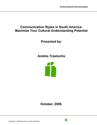 Cross-Cultural Communication




           Communication Styles in South America:
         Maximize Your Cultural Understanding Potential


                                                  Presented by:



                                            Andrés Traslaviña




                                                  October, 2009.




Copyright © 2009 Proyecto ñ | Lincoln, Nebraska
 