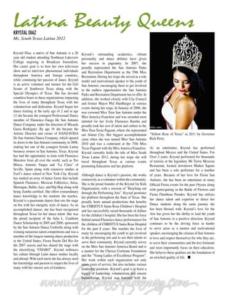 Latina Beauty Queens
Krystal Diaz
Ms. South Texas Latina 2012


Krystal Diaz, a native of San Antonio is a 20        Krystal’s outstanding academics, vibrant
year old student attending Northeast Lakeview        personality and dance abilities have given
College majoring in Broadcast Journalism.            her success in pageantry. In 2007, she
Her career goal is to host her own television        proudly represented the San Antonio Parks
show and to interview phenomenal individuals         and Recreation Department as the 59th Miss
throughout America and foreign countries,            Recreation. During her reign she served as a role
while continuing her passion of dance. Krystal       model and motivational speaker to the youth of
is an active volunteer and mentor for the Girl       San Antonio, encouraging them to get involved
Scouts of Southwest Texas along with the             in the endless opportunities the San Antonio
Special Olympics of Texas. She has devoted           Parks and Recreation Department has to offer. In
countless hours to these organizations impacting     addition, she worked closely with City Council
the lives of many throughout Texas with her          and former Mayor Phil Hardberger at various
volunteerism and dedication. Krystal began her       events during her reign. In January of 2008, she
dance training at the early age of 2 and at age      was crowned Miss Teen San Antonio under the
12 she became the youngest Professional Dance        Miss America Franchise and was awarded most
member of Flamenco Fuego De San Antonio              talented for her lively Flamenco Rumba and
Dance Company under the direction of Micaela         proudly took her zest of talent and culture to the
Garza Rodriguez. By age 16 she became the            Miss Teen Texas Pageant, where she represented
Artistic Director and owner of DANZAVIDA             our Alamo City. Her biggest accomplishment            “Yellow Rose of Texas” in 2011 by Governor
De San Antonio Dance Company, which opened           came when she was named Miss San Antonio              Rick Perry.
its doors to the San Antonio community in 2008,      2010 and was a contestant at the 75th Miss
making her one of the youngest female Latina         Texas Pageant with the Miss America Franchise.        As an entertainer, Krystal has performed
business owners in San Antonio, Texas. Krystal       Krystal currently holds the title of Miss South       throughout Mexico and the United States. For
has had the opportunity to train with Flamenco       Texas Latina 2012, during her reign she will          Over 2 years, Krystal performed for thousands
Maestros from all over the world, such as Teo        travel throughout Texas at various events             of tourists at the legendary Mi Tierra Mexican
Morca, Antonio Vargas and “La Clara” of              promoting Education and her platform.                 Restaurant, located downtown Market Square
Seville, Spain along with extensive studies at                                                             and has been a solo performer for a number
Fazil’s dance school in New York City. Krystal       Although dance is Krystal’s passion, she works        of years. Because of her love for Fiesta San
has studied an array of dance forms that include     extensively as a volunteer within the community.      Antonio, she has been an entertainer at many
Spanish Flamenco, Mexican Folklorico, Salsa,         She is the proud founder of the Krystal for Kids      Official Fiesta events for the past 19years along
Merengue, Ballet, Jazz, and Hip Hop along with       Organization; with a mission of “Reaching out         with participating in the Battle of Flowers and
being Zumba certified. She offers extraordinary      through the Performing Arts”. Krystal promotes
dance knowledge to the students she teaches.                                                               Fiesta Flambeau Parades. Krystal has utilizes
                                                     her platform throughout the State of Texas. She
Krystal is a passionate dancer that sets the stage                                                         her dance talent and expertise to direct her
                                                     proudly hosts annual productions that benefits
on fire with her energetic style of dance. As an                                                           Dance students along the same journey she
                                                     the CHRISTUS Santa Rosa Children’s Hospital
accomplished dancer, she has been recognized         and has successfully raised thousands of dollars      has been blessed with. Krystal’s love for the
throughout Texas for her dance talent. She was       for the children’s hospital. She has been the force   Arts has given her the ability to lead the youth
the proud recipient of the Julia L. Cauthorn         behind annual Flamenco dance performances for         of San Antonio in a positive direction. Krystal
Dance Scholarship in 2005 and 2006, sponsored        the children of CHRISTUS Santa Rosa Hospital          continues to be the driving force in harder
by the San Antonio Dance Umbrella along with         for the past 8 years. She touches the lives of        to serve areas as a mentor and motivational
winning numerous talent competitions and was a       many by encouraging the youth to get involved         speaker, encouraging the citizens of San Antonio
member of the longest running dance production       in the performing arts and to use their talents to    to love and respect themselves for who they are,
in the United States, Fiesta Noche Del Rio for       serve their community. Krystal currently serves       to serve their communities and the less fortunate
the 2007 season and has shared the stage with        on the Miss San Antonio America Board and is          and most importantly focus on their education.
the electrifying “CHARO”. Krystal embraces           a mentor for the Cherice Cochrane Foundation          She believes these qualities are the foundation of




                    www.lat
                          inconnecionmag
                                 t      .com
her culture through Latin dance studies locally      and the “Young Ladies of Excellence Program”.
and abroad. With each merit she has always used                                                            an enriched quality of life. n
                                                     Her work within each organization not only
her knowledge and passion to impact the lives of     spans years of service, but also includes various
many with her sincere acts of kindness.              leadership positions. Krystal’s goal is to leave a
                                                     legacy of leadership, volunteerism and sincere
                                                     humanitarian. Krystal was honored with the
 
