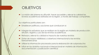 OBJETIVOS
 La misión del sistema es difundir, hacer accesible y elevar la calidad las
revistas académicas editadas en la región, a través del trabajo compartido.
Sus objetivos particulares son:
 Establecer políticas y acciones que conduzcan a:
 Integrar los esfuerzos que se realizan en la región en materia de producción,
difusión, registro y uso de las revistas académicas
 Reforzar y elevar la calidad e impacto de nuestras revistas
 Dotar de mayor visibilidad y cobertura internacional a las revistas
iberoamericanas
 Utilizar la información procesada para la elaboración de subproductos
 Influir en los ámbitos nacional e internacional en materia de información,
documentación y publicación científica
 