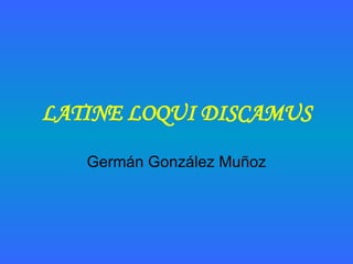 LATINE LOQUI DISCAMUS Germán González Muñoz 
