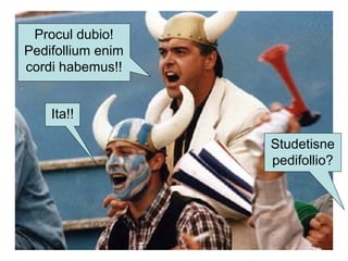 Studetisne
pedifollio?
Procul dubio!
Pedifollium enim
cordi habemus!!
Ita!!
 