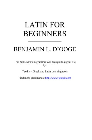 LATIN FOR
       BEGINNERS
            ____________________


BENJAMIN L. D’OOGE
This public domain grammar was brought to digital life
                       by:

       Textkit – Greek and Latin Learning tools

   Find more grammars at http://www.textkit.com
 