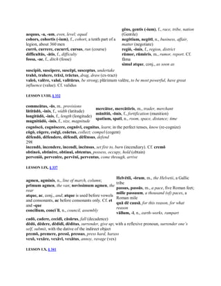 aequus, ­a, ­um, even, level; equal 
cohors, cohortis (­ium), f., cohort, a tenth part of a 
legion, about 360 men 
currō, currere, cucurrī, cursus, run (course) 
difficultās, ­ātis, f., difficulty 
fossa, ­ae, f., ditch (fosse) 
gēns, gentis (­ium), f., race, tribe, nation 
(Gentile) 
negōtium, negōtī, n., business, affair, 
matter (negotiate) 
regiō, ­ōnis, f., region, district 
rūmor, rūmōris, m., rumor, report. Cf. 
fāma 
simul atque, conj., as soon as 
suscipiō, suscipere, suscēpī, susceptus, undertake 
trahō, trahere, trāxī, trāctus, drag, draw (ex­tract) 
valeō, valēre, valuī, valitūrus, be strong; plūrimum valēre, to be most powerful, have great 
influence (value). Cf. validus 
LESSON LVIII, § 332 
commeātus, ­ūs, m.. provisions 
lātitūdō, ­inis, f., width (latitude) 
longitūdō, ­inis, f., length (longitude) 
magnitūdō, ­inis, f., size, magnitude 
mercātor, mercātōris, m., trader, merchant 
mūnītiō, ­ōnis, f., fortification (munition) 
spatium, spatī, n., room, space, distance; time 
cognōscō, cognōscere, cognōvī, cognitus, learn; in the perfect tenses, know (re­cognize) 
cōgō, cōgere, coēgī, coāctus, collect; compel (cogent) 
dēfendō, dēfendere, dēfendī, dēfēnsus, defend 
298 
incendō, incendere, incendī, incēnsus, set fire to, burn (incendiary). Cf. cremō 
obtineō, obtinēre, obtinuī, obtentus, possess, occupy, hold (obtain) 
perveniō, pervenīre, pervēnī, perventus, come through, arrive 
LESSON LIX, § 337 
agmen, agminis, n., line of march, column; 
prīmum agmen, the van; novissimum agmen, the 
rear 
atque, ac, conj., and; atque is used before vowels 
and consonants, ac before consonants only. Cf. et 
and ­que 
concilium, conci´lī, n., council, assembly 
Helvētiī, ­ōrum, m., the Helvetii, a Gallic 
tribe 
passus, passūs, m., a pace, five Roman feet; 
mīlle passuum, a thousand (of) paces, a 
Roman mile 
quā dē causā, for this reason, for what 
reason 
vāllum, ­ī, n., earth­works, rampart 
cadō, cadere, cecidī, cāsūrus, fall (decadence) 
dēdō, dēdere, dēdidī, dēditus, surrender, give up; with a reflexive pronoun, surrender one’s 
self, submit, with the dative of the indirect object 
premō, premere, pressī, pressus, press hard, harass 
vexō, vexāre, vexāvī, vexātus, annoy, ravage (vex) 
LESSON LX, § 341
 