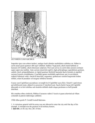 LICTORES CUM FASCIBUS 
Imperātor ipse cum urbem intrāret, undique laetō clāmōre multitūdinis salūtātus est. Stābat in 
currū aureō quem quattuor albī equī vehēbant. Indūtus 7togā pictā, alterā manū habēnās et 
lauream 225 tenēbat, alterā eburneum scēptrum. Post eum servus in currū stāns auream corōnam 
super caput eius tenēbat. Ante currum miserrimī captīvī, rēgēs prīncipēsque superātārum gentium, 
catēnīs vīnctī, prōgrediēbantur; et vīgintī quattuor līctōrēs8 laureatās fascīs ferentēs et signiferī 
currum Caesaris comitābantur. Conclūdit agmen multitūdō captīvōrum, quī, in servitūtem 
redāctī,9 dēmissō vultū, vīnctīs10 bracchiīs, sequuntur; quibuscum veniunt longissimō ōrdine 
mīlitēs, etiam hī praedam vel insignia mīlitāria ferentēs. 
Caesar cum Capitōlium ascendisset, in templō Iovī Capitōlīnō sacra fēcit. Simul11 captivōrum 
quī nōbilissimī erant, abductī in carcerem,12 interfectī sunt. Sacrīs factīs Caesar dē Capitōliō 
dēscendit et in forō mīitibus suīs honōrēs mīlitārīs dedit eīsque pecūniam ex bellī praedā 
distribuit. 
Hīs omnibus rēbus cōnfectīs, Pūblius Caesarem valēre13 iussit et quam celerrimē ad vīllam 
contendit ut patrem mātremque salūtāret. 
15Dē rēbus gestīs P. Cornēlī Lentulī hāctenus. 
1. A victorious general with his army was not allowed to enter the city until the day of his 
triumph. A triumph was the greatest of all military honors. 
2. Quō diē, on the day that, abl. of time.
 