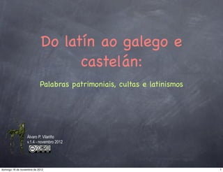 Do latín ao galego e
                                   castelán:
                            Palabras patrimoniais, cultas e latinismos




                   Álvaro P. Vilariño
                   v.1.4 - novembro 2012




domingo 18 de noviembre de 2012                                          1
 