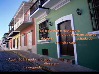    - Vai trabalhar e não amole,  foi o que ouviram através da porta  fechada da primeira casa.  - Aqui não há nada, moleque!  disseram na segunda. 